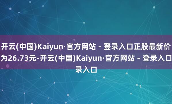 开云(中国)Kaiyun·官方网站 - 登录入口正股最新价为26.73元-开云(中国)Kaiyun·官方网站 - 登录入口