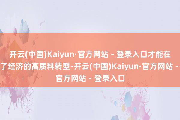开云(中国)Kaiyun·官方网站 - 登录入口才能在发展中罢了经济的高质料转型-开云(中国)Kaiyun·官方网站 - 登录入口