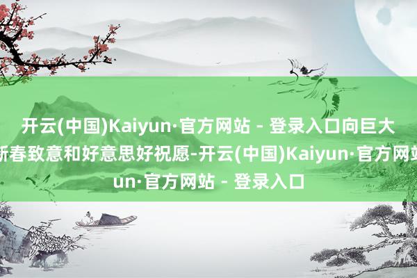开云(中国)Kaiyun·官方网站 - 登录入口向巨大投资者致以新春致意和好意思好祝愿-开云(中国)Kaiyun·官方网站 - 登录入口
