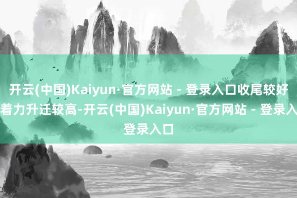 开云(中国)Kaiyun·官方网站 - 登录入口收尾较好；着力升迁较高-开云(中国)Kaiyun·官方网站 - 登录入口