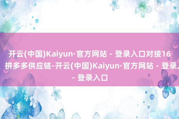 开云(中国)Kaiyun·官方网站 - 登录入口对接1688、拼多多供应链-开云(中国)Kaiyun·官方网站 - 登录入口
