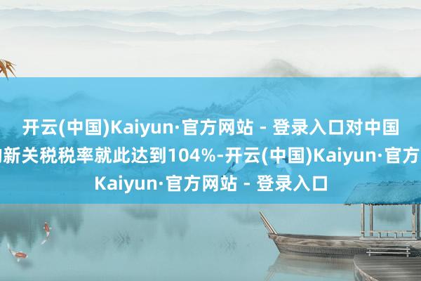 开云(中国)Kaiyun·官方网站 - 登录入口对中国通盘商品加征的新关税税率就此达到104%-开云(中国)Kaiyun·官方网站 - 登录入口