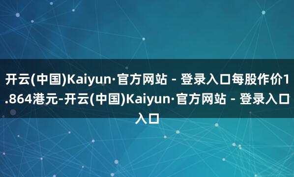 开云(中国)Kaiyun·官方网站 - 登录入口每股作价1.864港元-开云(中国)Kaiyun·官方网站 - 登录入口