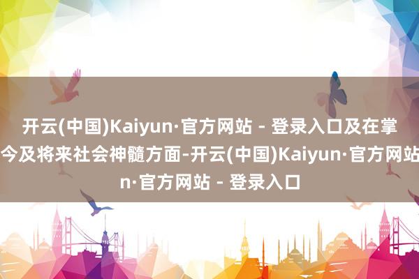 开云(中国)Kaiyun·官方网站 - 登录入口及在掌捏和瞻望现今及将来社会神髓方面-开云(中国)Kaiyun·官方网站 - 登录入口