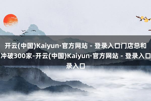 开云(中国)Kaiyun·官方网站 - 登录入口门店总和冲破300家-开云(中国)Kaiyun·官方网站 - 登录入口