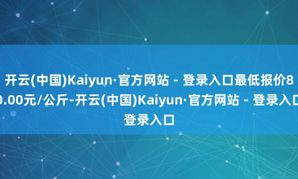 开云(中国)Kaiyun·官方网站 - 登录入口最低报价80.00元/公斤-开云(中国)Kaiyun·官方网站 - 登录入口