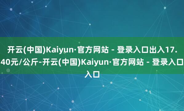 开云(中国)Kaiyun·官方网站 - 登录入口出入17.40元/公斤-开云(中国)Kaiyun·官方网站 - 登录入口