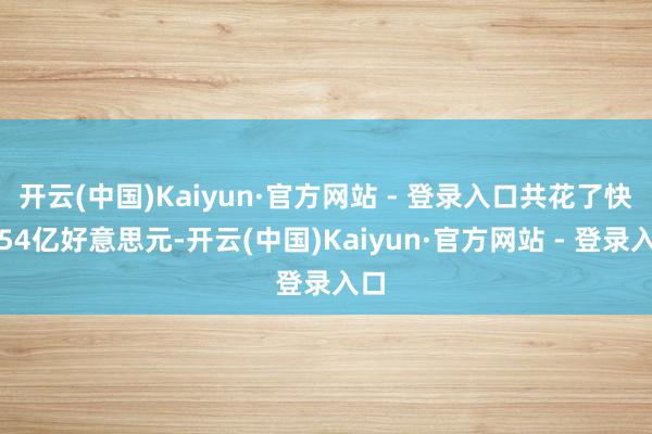 开云(中国)Kaiyun·官方网站 - 登录入口共花了快要54亿好意思元-开云(中国)Kaiyun·官方网站 - 登录入口
