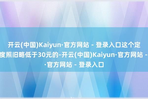 开云(中国)Kaiyun·官方网站 - 登录入口这个定额调遣尺度照旧略低于30元的-开云(中国)Kaiyun·官方网站 - 登录入口