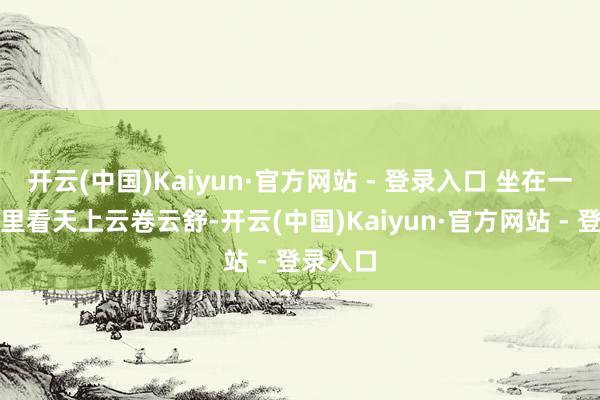 开云(中国)Kaiyun·官方网站 - 登录入口 坐在一方院子里看天上云卷云舒-开云(中国)Kaiyun·官方网站 - 登录入口