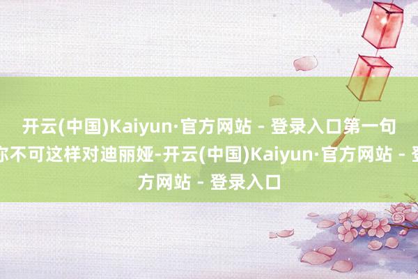 开云(中国)Kaiyun·官方网站 - 登录入口第一句话是：你不可这样对迪丽娅-开云(中国)Kaiyun·官方网站 - 登录入口