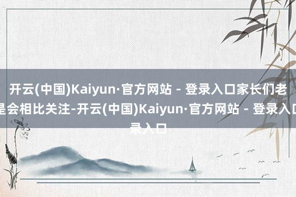 开云(中国)Kaiyun·官方网站 - 登录入口家长们老是会相比关注-开云(中国)Kaiyun·官方网站 - 登录入口