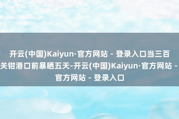 开云(中国)Kaiyun·官方网站 - 登录入口当三百辆货车在关钳港口前暴晒五天-开云(中国)Kaiyun·官方网站 - 登录入口