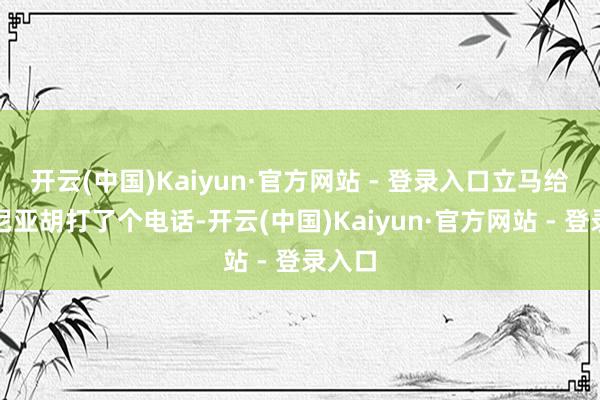 开云(中国)Kaiyun·官方网站 - 登录入口立马给内塔尼亚胡打了个电话-开云(中国)Kaiyun·官方网站 - 登录入口