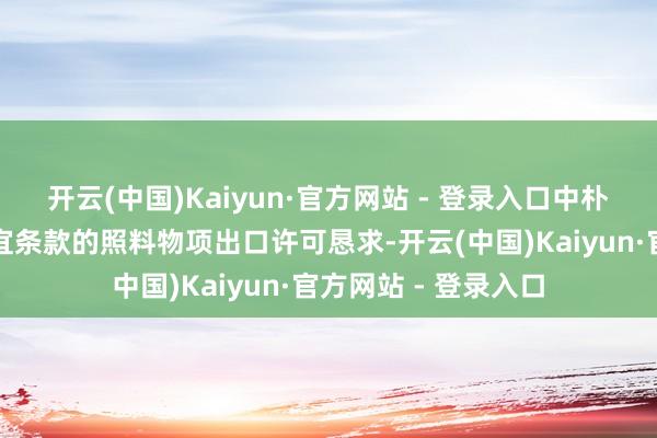 开云(中国)Kaiyun·官方网站 - 登录入口中朴直照章依规审批相宜条款的照料物项出口许可恳求-开云(中国)Kaiyun·官方网站 - 登录入口