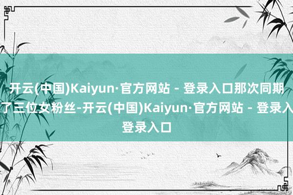 开云(中国)Kaiyun·官方网站 - 登录入口那次同期睡了三位女粉丝-开云(中国)Kaiyun·官方网站 - 登录入口