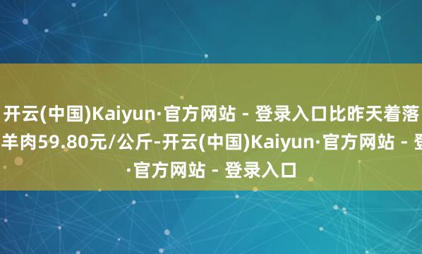 开云(中国)Kaiyun·官方网站 - 登录入口比昨天着落0.1%；羊肉59.80元/公斤-开云(中国)Kaiyun·官方网站 - 登录入口