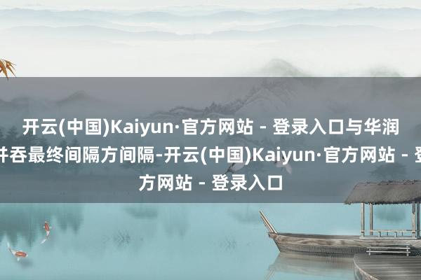 开云(中国)Kaiyun·官方网站 - 登录入口与华润双鹤受并吞最终间隔方间隔-开云(中国)Kaiyun·官方网站 - 登录入口