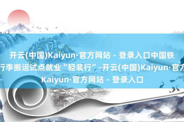 开云(中国)Kaiyun·官方网站 - 登录入口中国铁路也推出了同城行李搬运试点就业“轻装行”-开云(中国)Kaiyun·官方网站 - 登录入口
