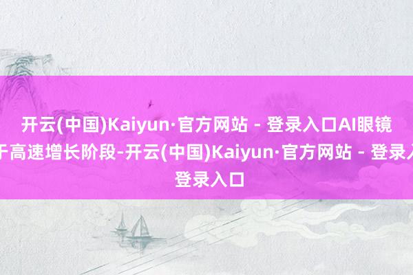 开云(中国)Kaiyun·官方网站 - 登录入口AI眼镜处于高速增长阶段-开云(中国)Kaiyun·官方网站 - 登录入口