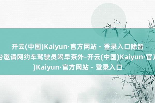 开云(中国)Kaiyun·官方网站 - 登录入口除皆集结作网约车平台邀请网约车驾驶员喝早茶外-开云(中国)Kaiyun·官方网站 - 登录入口