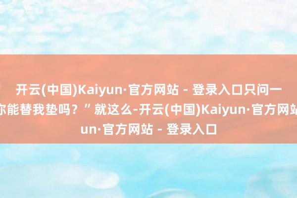 开云(中国)Kaiyun·官方网站 - 登录入口只问一句：“路费你能替我垫吗？”就这么-开云(中国)Kaiyun·官方网站 - 登录入口
