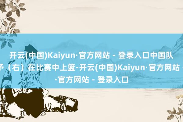 开云(中国)Kaiyun·官方网站 - 登录入口中国队球员杨舒予（右）在比赛中上篮-开云(中国)Kaiyun·官方网站 - 登录入口