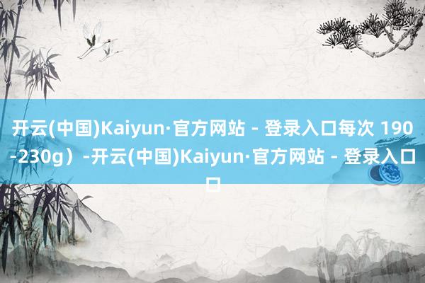 开云(中国)Kaiyun·官方网站 - 登录入口每次 190-230g）-开云(中国)Kaiyun·官方网站 - 登录入口