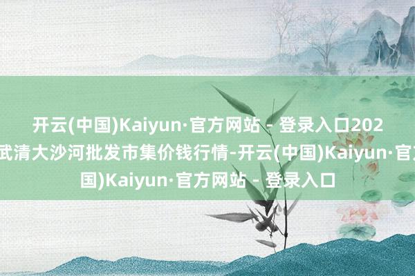 开云(中国)Kaiyun·官方网站 - 登录入口2025年9月27日天津武清大沙河批发市集价钱行情-开云(中国)Kaiyun·官方网站 - 登录入口