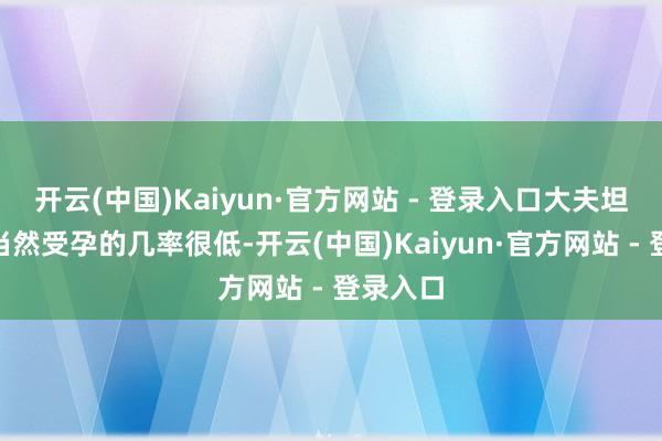 开云(中国)Kaiyun·官方网站 - 登录入口大夫坦言：“当然受孕的几率很低-开云(中国)Kaiyun·官方网站 - 登录入口