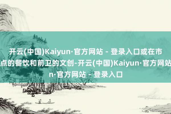 开云(中国)Kaiyun·官方网站 - 登录入口或在市集区享受特点的餐饮和前卫的文创-开云(中国)Kaiyun·官方网站 - 登录入口