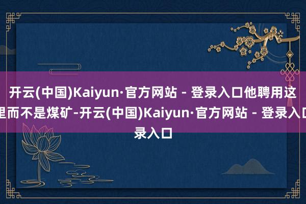 开云(中国)Kaiyun·官方网站 - 登录入口他聘用这里而不是煤矿-开云(中国)Kaiyun·官方网站 - 登录入口