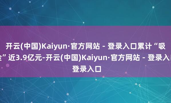 开云(中国)Kaiyun·官方网站 - 登录入口累计“吸金”近3.9亿元-开云(中国)Kaiyun·官方网站 - 登录入口