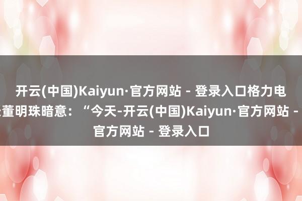 开云(中国)Kaiyun·官方网站 - 登录入口格力电器董事长董明珠暗意：“今天-开云(中国)Kaiyun·官方网站 - 登录入口