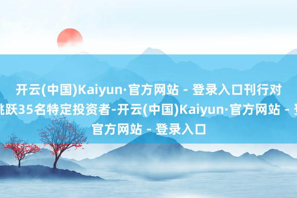开云(中国)Kaiyun·官方网站 - 登录入口刊行对象为不跳跃35名特定投资者-开云(中国)Kaiyun·官方网站 - 登录入口