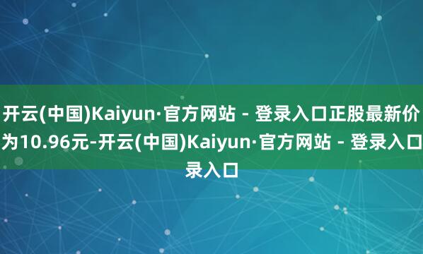 开云(中国)Kaiyun·官方网站 - 登录入口正股最新价为10.96元-开云(中国)Kaiyun·官方网站 - 登录入口