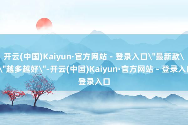 开云(中国)Kaiyun·官方网站 - 登录入口＂最新款＂＂越多越好＂-开云(中国)Kaiyun·官方网站 - 登录入口