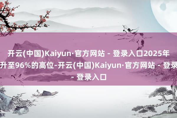 开云(中国)Kaiyun·官方网站 - 登录入口2025年已回升至96%的高位-开云(中国)Kaiyun·官方网站 - 登录入口