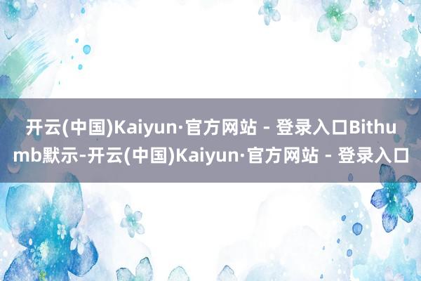 开云(中国)Kaiyun·官方网站 - 登录入口　　Bithumb默示-开云(中国)Kaiyun·官方网站 - 登录入口
